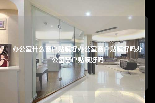 办公室什么窗户贴膜好办公室窗户贴膜好吗办公室窗户贴膜好吗