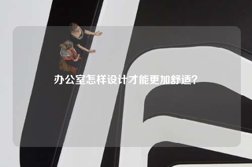 办公室怎样设计才能更加舒适?