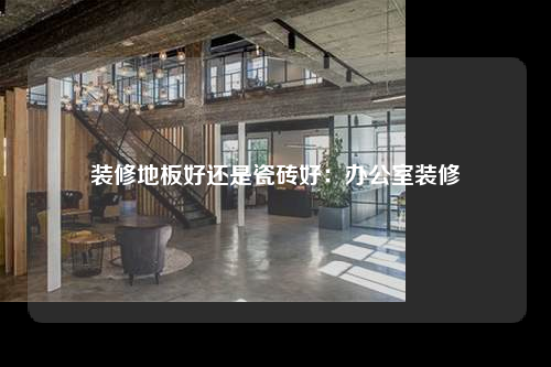 装修地板好还是瓷砖好:办公室装修