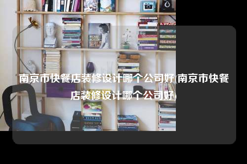 南京市快餐店装修设计哪个公司好(南京市快餐店装修设计哪个公司好)