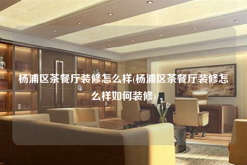 杨浦区茶餐厅装修怎么样(杨浦区茶餐厅装修怎么样如何装修)
