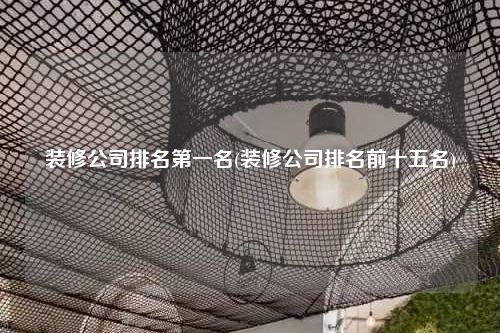 装修公司排名第一名(装修公司排名前十五名)