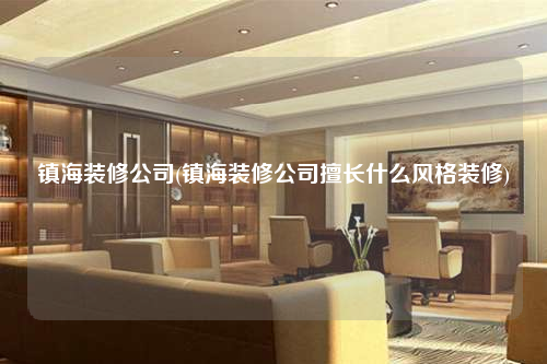 镇海装修公司(镇海装修公司擅长什么风格装修)