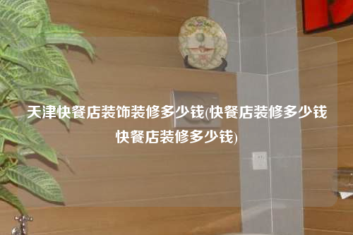 天津快餐店装饰装修多少钱(快餐店装修多少钱快餐店装修多少钱)