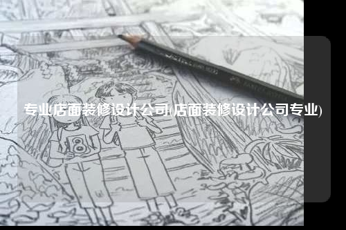 专业店面装修设计公司(店面装修设计公司专业)