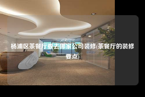 杨浦区茶餐厅要去哪家公司装修(茶餐厅的装修要点)