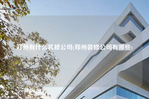 郑州有什么装修公司(郑州装修公司有哪些)