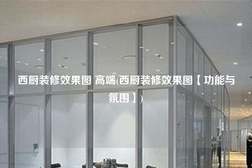 西厨装修效果图 高端(西厨装修效果图【功能与氛围】)