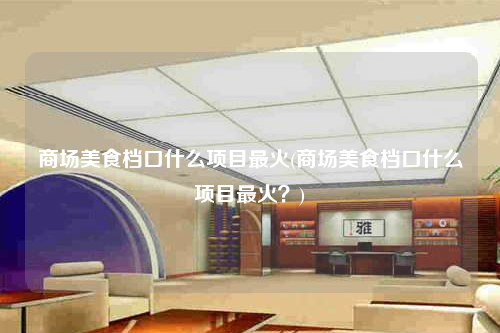 商场美食档口什么项目最火(商场美食档口什么项目最火?)