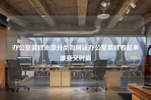 办公室装修油漆分类如何让办公室装修看起来漂亮又时尚