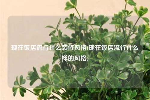 现在饭店流行什么装修风格(现在饭店流行什么样的风格)