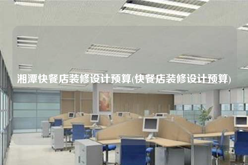 湘潭快餐店装修设计预算(快餐店装修设计预算)