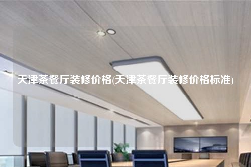 天津茶餐厅装修价格(天津茶餐厅装修价格标准)