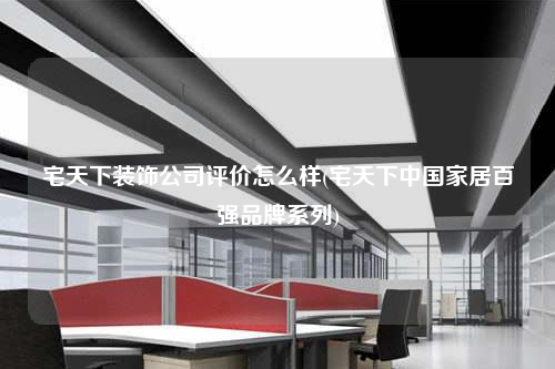 宅天下装饰公司评价怎么样(宅天下中国家居百强品牌系列)