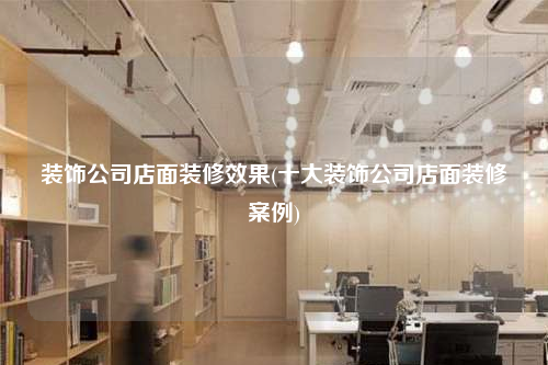装饰公司店面装修效果(十大装饰公司店面装修案例)