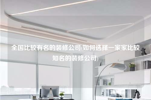 全国比较有名的装修公司(如何选择一家家比较知名的装修公司)