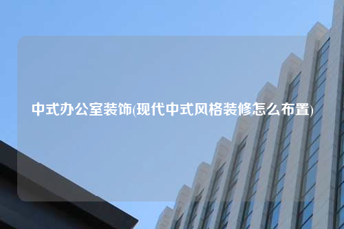 中式办公室装饰(现代中式风格装修怎么布置)