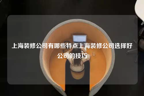 上海装修公司有哪些特点上海装修公司选择好公司的技巧