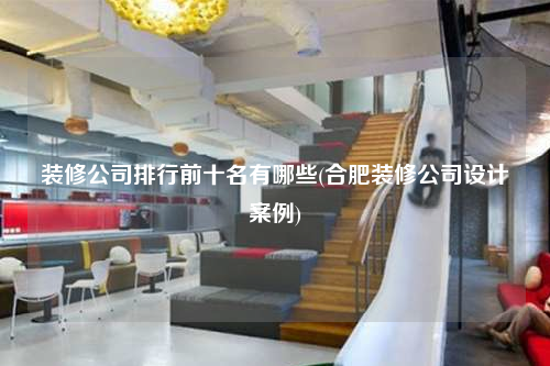 装修公司排行前十名有哪些(合肥装修公司设计案例)