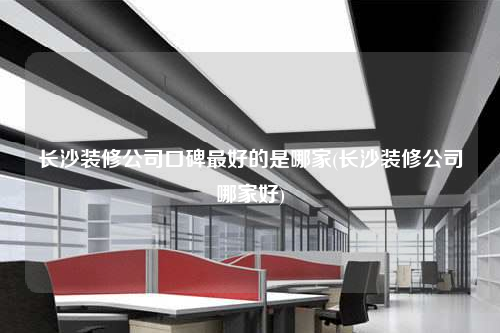 长沙装修公司口碑最好的是哪家(长沙装修公司哪家好)