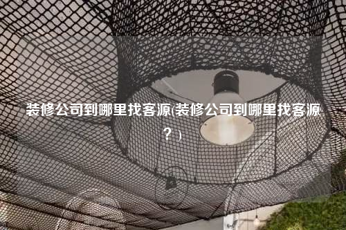 装修公司到哪里找客源(装修公司到哪里找客源?)