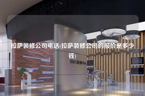 拉萨装修公司电话(拉萨装修公司的报价是多少钱)