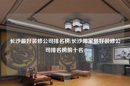 长沙最好装修公司排名榜(长沙哪家最好装修公司排名榜前十名)