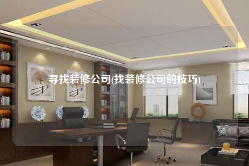寻找装修公司(找装修公司的技巧)