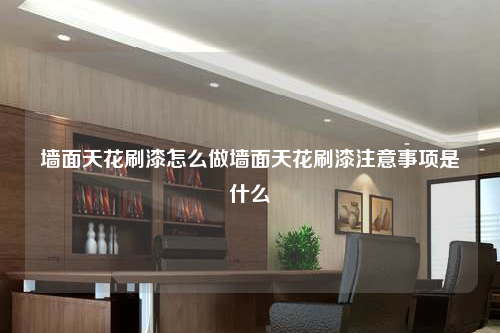 墙面天花刷漆怎么做墙面天花刷漆注意事项是什么