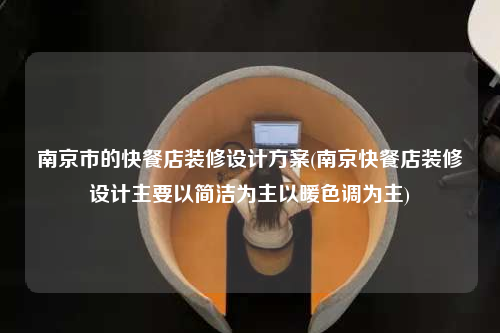 南京市的快餐店装修设计方案(南京快餐店装修设计主要以简洁为主以暖色调为主)