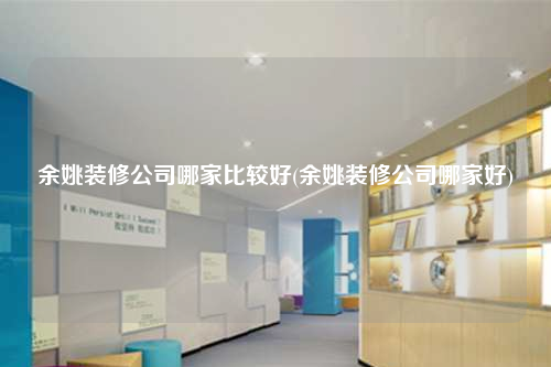 余姚装修公司哪家比较好(余姚装修公司哪家好)