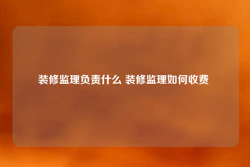 装修监理负责什么 装修监理如何收费