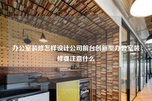 办公室装修怎样设计公司前台创新型办公室装修要注意什么