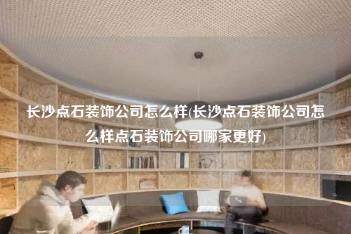 长沙点石装饰公司怎么样(长沙点石装饰公司怎么样点石装饰公司哪家更好)