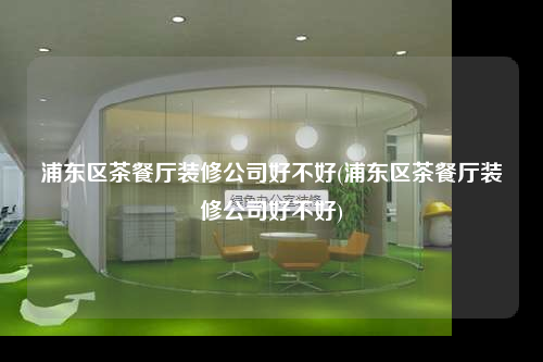 浦东区茶餐厅装修公司好不好(浦东区茶餐厅装修公司好不好)