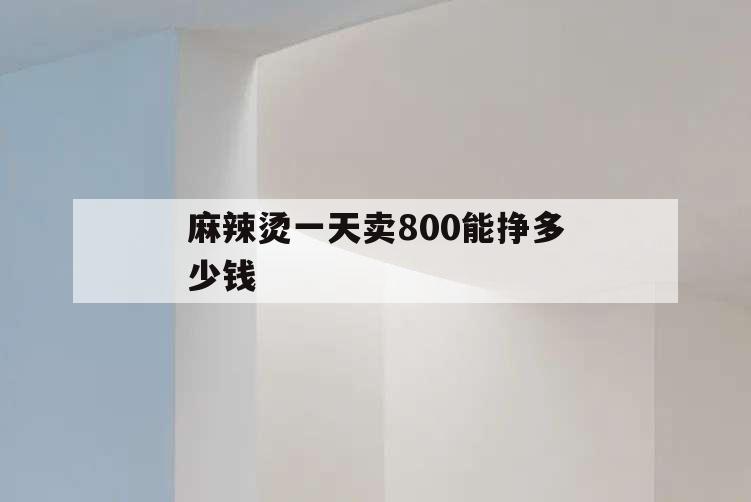 麻辣烫一天卖800能挣多少钱,麻辣烫一天卖1000利润